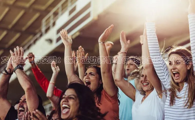 文化碰撞与交融：探讨运动赛事如何影响全球文化交流